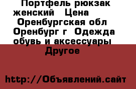 Портфель-рюкзак женский › Цена ­ 500 - Оренбургская обл., Оренбург г. Одежда, обувь и аксессуары » Другое   